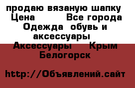 продаю вязаную шапку › Цена ­ 600 - Все города Одежда, обувь и аксессуары » Аксессуары   . Крым,Белогорск